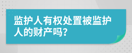 监护人有权处置被监护人的财产吗？