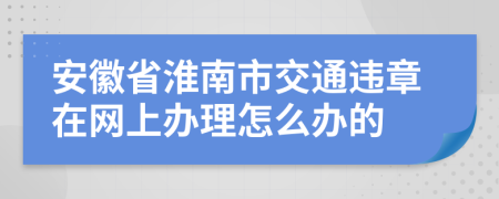 安徽省淮南市交通违章在网上办理怎么办的