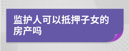 监护人可以抵押子女的房产吗