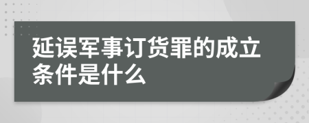 延误军事订货罪的成立条件是什么