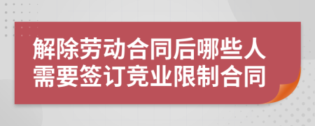 解除劳动合同后哪些人需要签订竞业限制合同