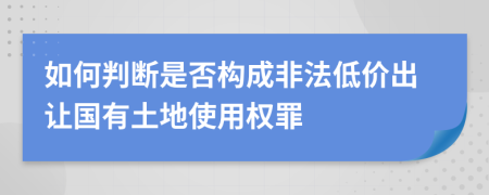 如何判断是否构成非法低价出让国有土地使用权罪