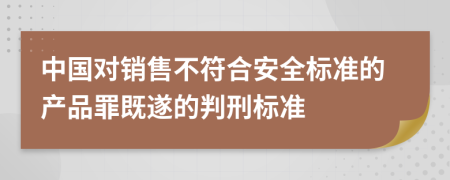 中国对销售不符合安全标准的产品罪既遂的判刑标准