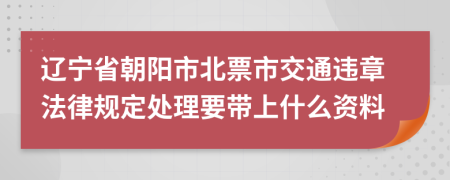 辽宁省朝阳市北票市交通违章法律规定处理要带上什么资料