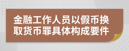 金融工作人员以假币换取货币罪具体构成要件