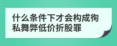 什么条件下才会构成徇私舞弊低价折股罪