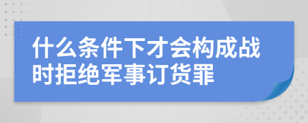 什么条件下才会构成战时拒绝军事订货罪