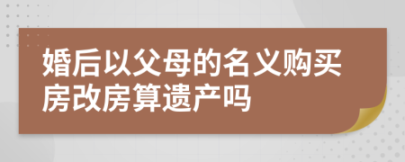 婚后以父母的名义购买房改房算遗产吗