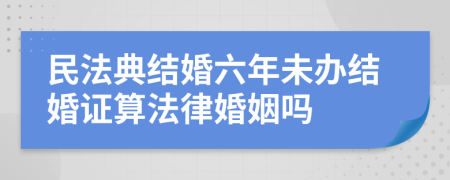 民法典结婚六年未办结婚证算法律婚姻吗