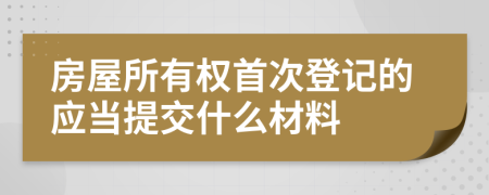 房屋所有权首次登记的应当提交什么材料