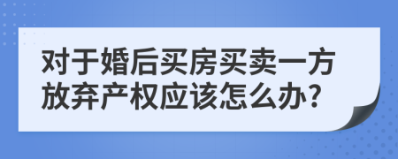 对于婚后买房买卖一方放弃产权应该怎么办?