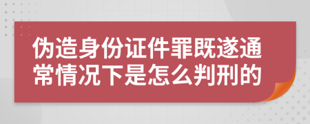 伪造身份证件罪既遂通常情况下是怎么判刑的