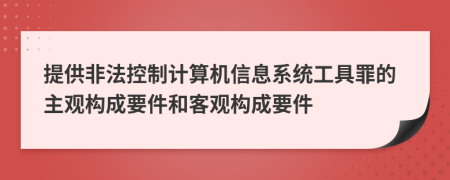 提供非法控制计算机信息系统工具罪的主观构成要件和客观构成要件