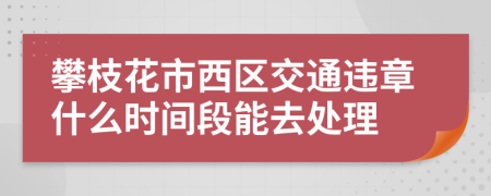 攀枝花市西区交通违章什么时间段能去处理