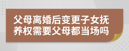 父母离婚后变更子女抚养权需要父母都当场吗