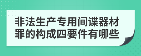 非法生产专用间谍器材罪的构成四要件有哪些