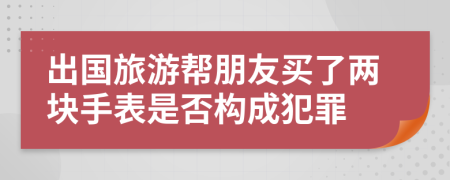 出国旅游帮朋友买了两块手表是否构成犯罪