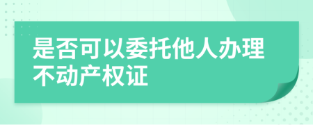 是否可以委托他人办理不动产权证