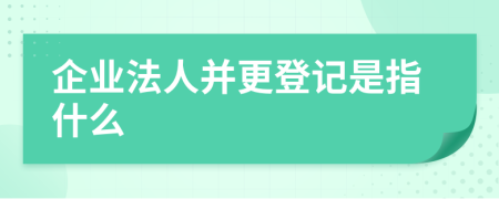 企业法人并更登记是指什么