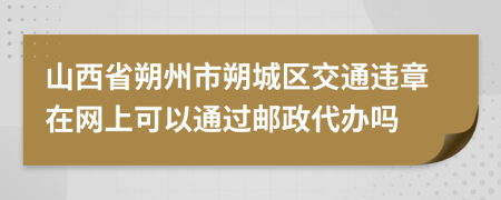 山西省朔州市朔城区交通违章在网上可以通过邮政代办吗