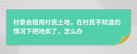 村委会租用村民土地，在村民不知道的情况下把地卖了，怎么办