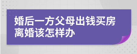 婚后一方父母出钱买房离婚该怎样办