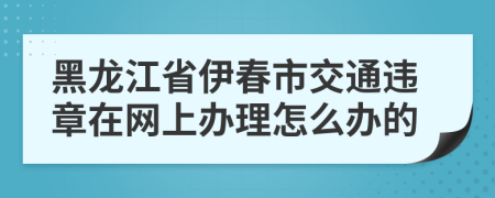 黑龙江省伊春市交通违章在网上办理怎么办的