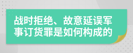 战时拒绝、故意延误军事订货罪是如何构成的