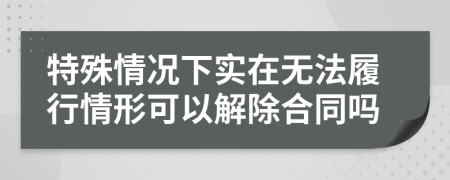 特殊情况下实在无法履行情形可以解除合同吗