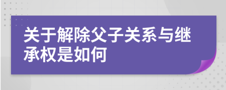 关于解除父子关系与继承权是如何
