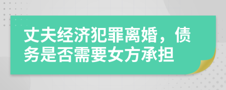 丈夫经济犯罪离婚，债务是否需要女方承担