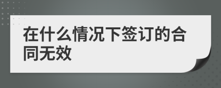 在什么情况下签订的合同无效