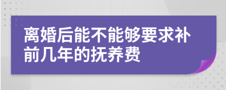 离婚后能不能够要求补前几年的抚养费