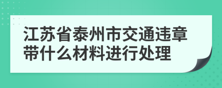 江苏省泰州市交通违章带什么材料进行处理