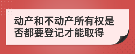 动产和不动产所有权是否都要登记才能取得