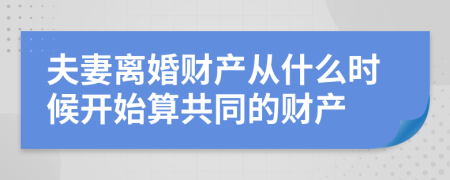 夫妻离婚财产从什么时候开始算共同的财产