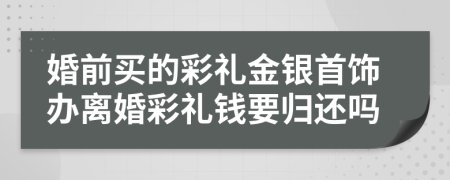 婚前买的彩礼金银首饰办离婚彩礼钱要归还吗