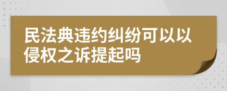 民法典违约纠纷可以以侵权之诉提起吗