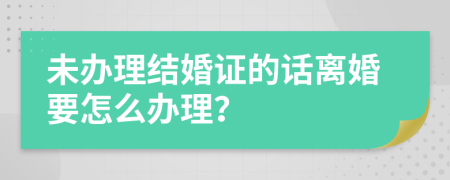 未办理结婚证的话离婚要怎么办理？