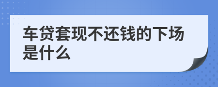 车贷套现不还钱的下场是什么