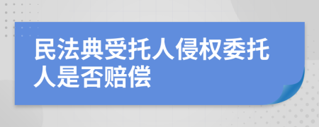 民法典受托人侵权委托人是否赔偿