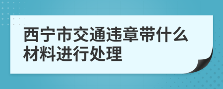 西宁市交通违章带什么材料进行处理