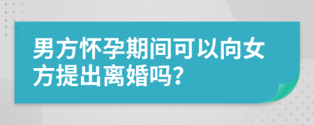 男方怀孕期间可以向女方提出离婚吗？