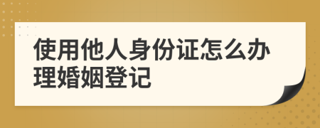 使用他人身份证怎么办理婚姻登记