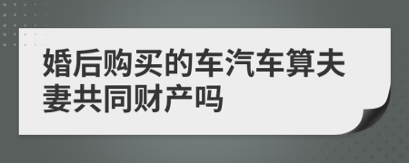 婚后购买的车汽车算夫妻共同财产吗