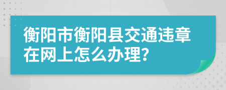 衡阳市衡阳县交通违章在网上怎么办理？