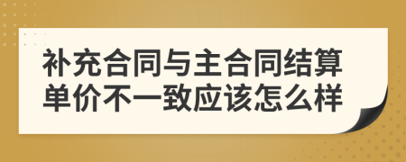 补充合同与主合同结算单价不一致应该怎么样