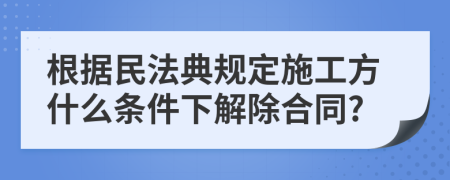 根据民法典规定施工方什么条件下解除合同?