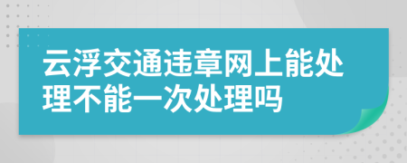 云浮交通违章网上能处理不能一次处理吗