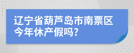 辽宁省葫芦岛市南票区今年休产假吗?